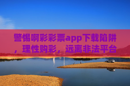 警惕啊彩彩票app下载陷阱，理性购彩，远离非法平台，警惕啊彩彩票app下载陷阱，理性购彩远离非法平台