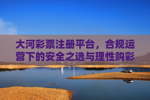 大河彩票注册平台，合规运营下的安全之选与理性购彩指南，大河彩票注册平台，合规安全之选与理性购彩指南