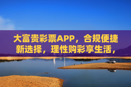 大富贵彩票APP，合规便捷新选择，理性购彩享生活，大富贵彩票APP，合规便捷，理性购彩享生活