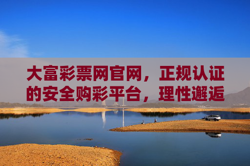 大富彩票网官网，正规认证的安全购彩平台，理性邂逅机遇，大富彩票网官网，正规认证安全购彩平台，理性邂逅机遇