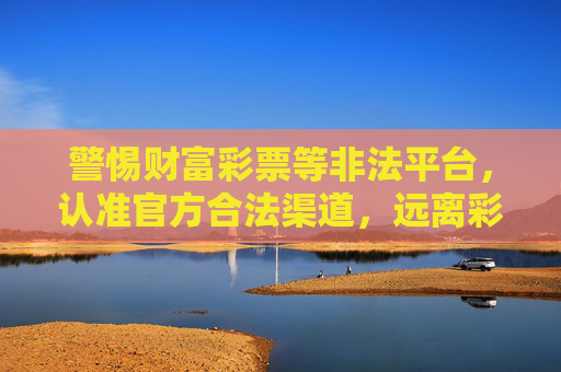警惕财富彩票等非法平台，认准官方合法渠道，远离彩票诈骗，警惕财富彩票非法平台，认准官方渠道远离诈骗