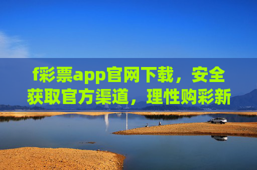 f彩票app官网下载，安全获取官方渠道，理性购彩新指南，f彩票app官网下载，安全获取官方渠道与理性购彩新指南