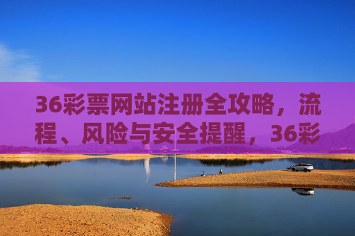 36彩票网站注册全攻略，流程、风险与安全提醒，36彩票网站注册全攻略，流程、风险与安全提醒