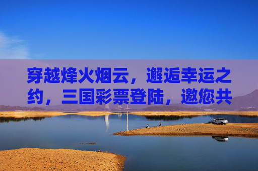 穿越烽火烟云，邂逅幸运之约，三国彩票登陆，邀您共赴历史与机遇的盛宴，三国彩票，烽火烟云中的幸运之约