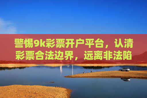 警惕9k彩票开户平台，认清彩票合法边界，远离非法陷阱，警惕9k彩票开户平台，认清合法边界，远离非法陷阱