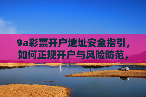9a彩票开户地址安全指引，如何正规开户与风险防范，9a彩票开户地址安全指引，正规开户与风险防范