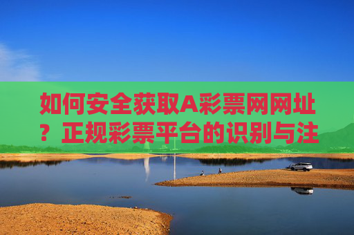 如何安全获取A彩票网网址？正规彩票平台的识别与注意事项，安全获取A彩票网网址，正规平台识别与注意事项