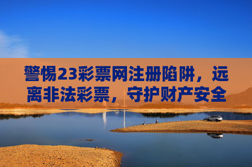 警惕23彩票网注册陷阱，远离非法彩票，守护财产安全，警惕23彩票网注册陷阱，远离非法彩票守护财产安全