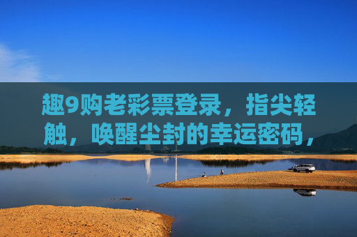 趣9购老彩票登录，指尖轻触，唤醒尘封的幸运密码，趣9购老彩票登录，唤醒尘封的幸运密码