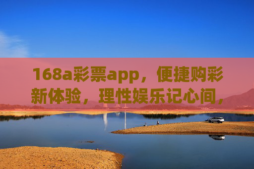 168a彩票app，便捷购彩新体验，理性娱乐记心间，168a彩票app，便捷购彩新体验，理性娱乐记心间