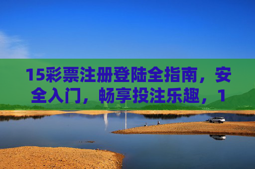 15彩票注册登陆全指南，安全入门，畅享投注乐趣，15彩票注册登录全指南，安全入门，畅享投注乐趣