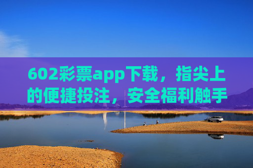 602彩票app下载，指尖上的便捷投注，安全福利触手可及，602彩票app，指尖便捷投注，安全福利触手可及