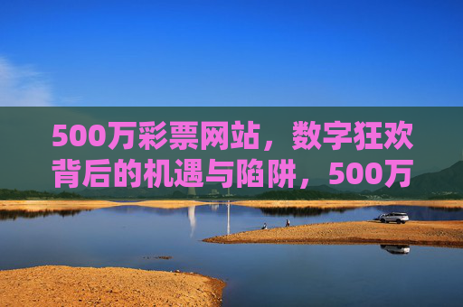500万彩票网站，数字狂欢背后的机遇与陷阱，500万彩票网站，数字狂欢中的机遇与陷阱