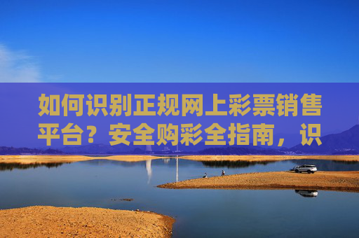如何识别正规网上彩票销售平台?安全购彩全指南,识别正规网上彩票平台,安全购彩全指南 如何识别正规网上彩票销售平台?安全购彩全指南,识别正规网上彩票平台,安全购彩全指南