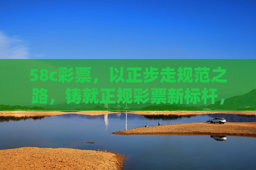 58c彩票,以正步走规范之路,铸就正规彩票新标杆,58c彩票,规范之路铸就新标杆 58c彩票,以正步走规范之路,铸就正规彩票新标杆,58c彩票,规范之路铸就新标杆