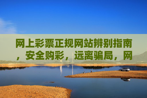 网上彩票正规网站辨别指南,安全购彩,远离骗局,网上彩票正规网站辨别指南,安全购彩,远离骗局 网上彩票正规网站辨别指南,安全购彩,远离骗局,网上彩票正规网站辨别指南,安全购彩,远离骗局