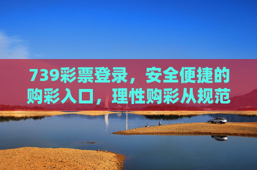 739彩票登录,安全便捷的购彩入口,理性购彩从规范操作开始,739彩票安全便捷登录入口,理性购彩规范操作 739彩票登录,安全便捷的购彩入口,理性购彩从规范操作开始,739彩票安全便捷登录入口,理性购彩规范操作