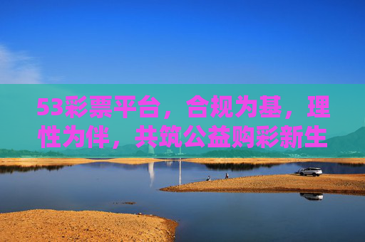 53彩票平台,合规为基,理性为伴,共筑公益购彩新生态,53彩票平台,合规为基理性为伴,共筑公益购彩新生态 53彩票平台,合规为基,理性为伴,共筑公益购彩新生态,53彩票平台,合规为基理性为伴,共筑公益购彩新生态