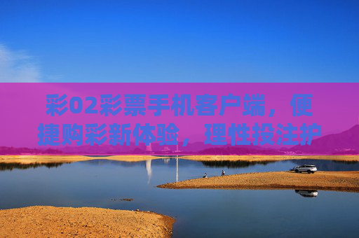 彩02彩票手机客户端,便捷购彩新体验,理性投注护平安,彩02彩票手机客户端,便捷购彩新体验,理性投注护平安 彩02彩票手机客户端,便捷购彩新体验,理性投注护平安,彩02彩票手机客户端,便捷购彩新体验,理性投注护平安