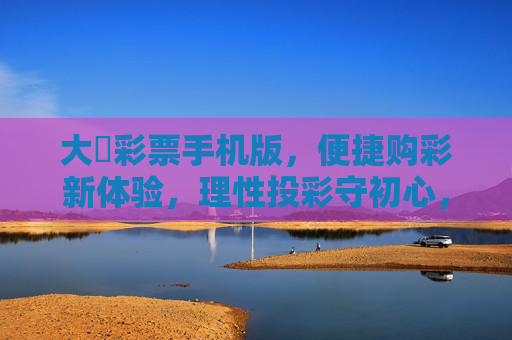 大運彩票手机版,便捷购彩新体验,理性投彩守初心,便捷购彩新体验,理性投彩守初心 大運彩票手机版,便捷购彩新体验,理性投彩守初心,便捷购彩新体验,理性投彩守初心