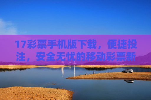 17彩票手机版下载,便捷投注,安全无忧的移动彩票新体验,17彩票手机版,便捷安全,移动投注新体验 17彩票手机版下载,便捷投注,安全无忧的移动彩票新体验,17彩票手机版,便捷安全,移动投注新体验