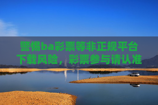 警惕ba彩票等非正规平台下载风险,彩票参与请认准官方渠道,警惕非正规彩票平台下载风险,认准官方渠道参与 警惕ba彩票等非正规平台下载风险,彩票参与请认准官方渠道,警惕非正规彩票平台下载风险,认准官方渠道参与