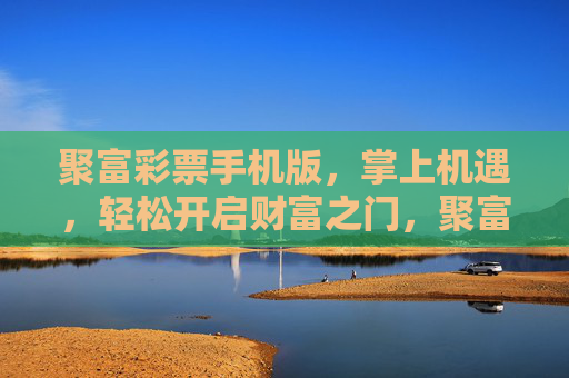 聚富彩票手机版,掌上机遇,轻松开启财富之门,聚富彩票手机版,掌上机遇,财富之门 聚富彩票手机版,掌上机遇,轻松开启财富之门,聚富彩票手机版,掌上机遇,财富之门