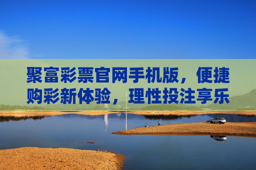 聚富彩票官网手机版,便捷购彩新体验,理性投注享乐趣,聚富彩票手机版,便捷购彩新体验,理性投注享乐趣 聚富彩票官网手机版,便捷购彩新体验,理性投注享乐趣,聚富彩票手机版,便捷购彩新体验,理性投注享乐趣