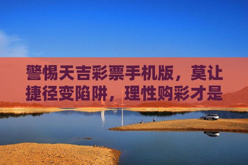 警惕天吉彩票手机版,莫让捷径变陷阱,理性购彩才是正道,警惕天吉彩票手机版,莫让捷径变陷阱,理性购彩才是正道 警惕天吉彩票手机版,莫让捷径变陷阱,理性购彩才是正道,警惕天吉彩票手机版,莫让捷径变陷阱,理性购彩才是正道