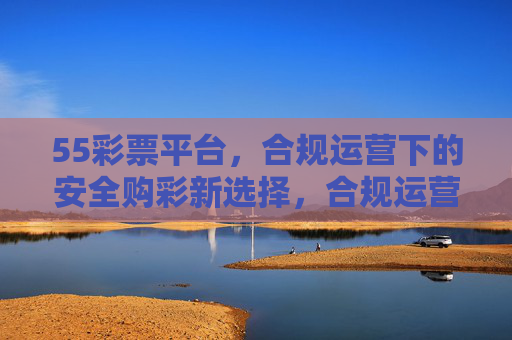 55彩票平台,合规运营下的安全购彩新选择,合规运营,55彩票安全购彩新选择 55彩票平台,合规运营下的安全购彩新选择,合规运营,55彩票安全购彩新选择