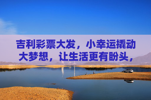 吉利彩票大发,小幸运撬动大梦想,让生活更有盼头,小幸运撬动大梦想,吉利彩票让生活更有盼头 吉利彩票大发,小幸运撬动大梦想,让生活更有盼头,小幸运撬动大梦想,吉利彩票让生活更有盼头
