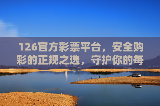 126官方彩票平台,安全购彩的正规之选,守护你的每一份期待,126官方彩票平台,安全正规之选,守护期待 126官方彩票平台,安全购彩的正规之选,守护你的每一份期待,126官方彩票平台,安全正规之选,守护期待