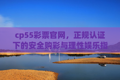 cp55彩票官网，正规认证下的安全购彩与理性娱乐指南，cp55彩票官网，正规认证下的安全购彩与理性娱乐指南