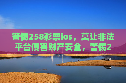 警惕258彩票ios，莫让非法平台侵害财产安全，警惕258彩票ios非法平台，守护财产安全