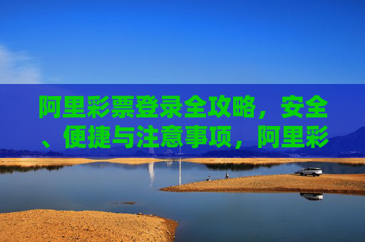 阿里彩票登录全攻略,安全、便捷与注意事项,阿里彩票登录全攻略,安全便捷与注意事项 阿里彩票登录全攻略,安全、便捷与注意事项,阿里彩票登录全攻略,安全便捷与注意事项