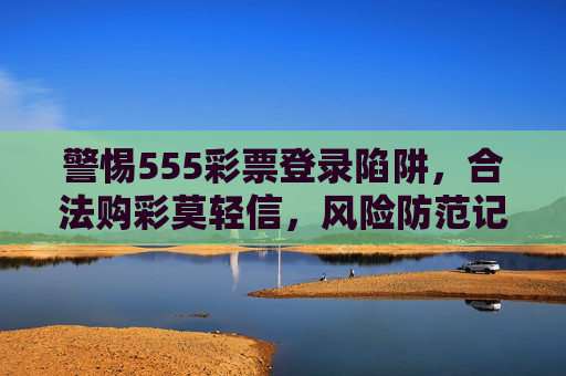 警惕555彩票登录陷阱,合法购彩莫轻信,风险防范记心间,警惕555彩票登录陷阱,合法购彩风险防范记心间 警惕555彩票登录陷阱,合法购彩莫轻信,风险防范记心间,警惕555彩票登录陷阱,合法购彩风险防范记心间