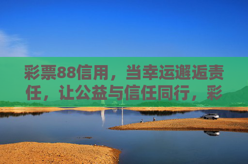 彩票88信用,当幸运邂逅责任,让公益与信任同行,彩票88信用,幸运责任邂逅,公益信任同行 彩票88信用,当幸运邂逅责任,让公益与信任同行,彩票88信用,幸运责任邂逅,公益信任同行