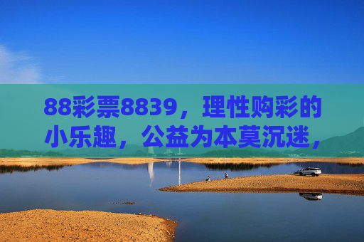 88彩票8839,理性购彩的小乐趣,公益为本莫沉迷,88彩票8839,理性购彩享乐趣,公益为本不沉迷 88彩票8839,理性购彩的小乐趣,公益为本莫沉迷,88彩票8839,理性购彩享乐趣,公益为本不沉迷