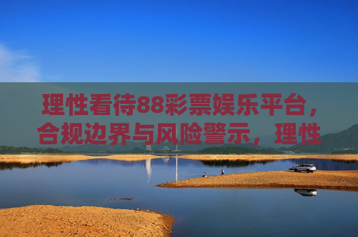 理性看待88彩票娱乐平台,合规边界与风险警示,理性看待88彩票娱乐平台,合规边界与风险警示 理性看待88彩票娱乐平台,合规边界与风险警示,理性看待88彩票娱乐平台,合规边界与风险警示