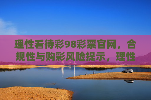理性看待彩98彩票官网,合规性与购彩风险提示,理性看待彩98彩票官网,合规性与购彩风险提示 理性看待彩98彩票官网,合规性与购彩风险提示,理性看待彩98彩票官网,合规性与购彩风险提示
