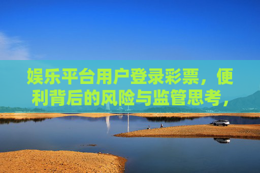 娱乐平台用户登录彩票,便利背后的风险与监管思考,娱乐平台彩票,便利背后的风险与监管思考 娱乐平台用户登录彩票,便利背后的风险与监管思考,娱乐平台彩票,便利背后的风险与监管思考