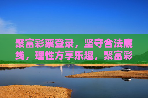 聚富彩票登录,坚守合法底线,理性方享乐趣,聚富彩票,合法为基,理性方享其乐 聚富彩票登录,坚守合法底线,理性方享乐趣,聚富彩票,合法为基,理性方享其乐