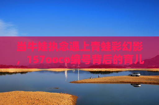 当牛娃执念遇上青蛙彩幻影,157ooco编号背后的育儿迷途,牛娃执念遇编号迷途,青蛙彩幻影下的育儿歧途 当牛娃执念遇上青蛙彩幻影,157ooco编号背后的育儿迷途,牛娃执念遇编号迷途,青蛙彩幻影下的育儿歧途