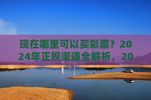 现在哪里可以买彩票?2024年正规渠道全解析,2024年买彩票正规渠道全解析 现在哪里可以买彩票?2024年正规渠道全解析,2024年买彩票正规渠道全解析
