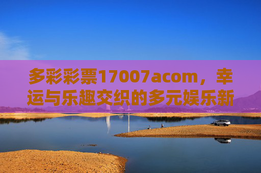 多彩彩票17007acom,幸运与乐趣交织的多元娱乐新选择,多彩彩票17007acom,幸运与乐趣交织的多元娱乐新选择 多彩彩票17007acom,幸运与乐趣交织的多元娱乐新选择,多彩彩票17007acom,幸运与乐趣交织的多元娱乐新选择
