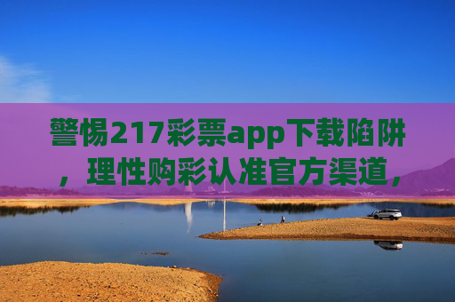 警惕217彩票app下载陷阱,理性购彩认准官方渠道,远离非法风险,警惕217彩票app下载陷阱,认准官方渠道,远离非法风险 警惕217彩票app下载陷阱,理性购彩认准官方渠道,远离非法风险,警惕217彩票app下载陷阱,认准官方渠道,远离非法风险
