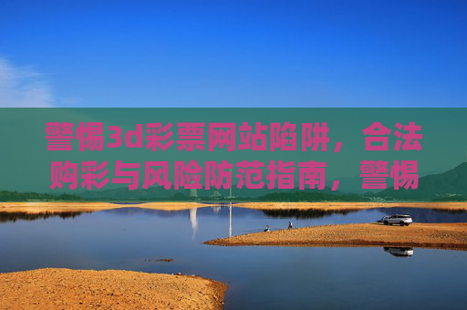 警惕3d彩票网站陷阱,合法购彩与风险防范指南,警惕3D彩票网站陷阱,合法购彩与风险防范指南 警惕3d彩票网站陷阱,合法购彩与风险防范指南,警惕3D彩票网站陷阱,合法购彩与风险防范指南