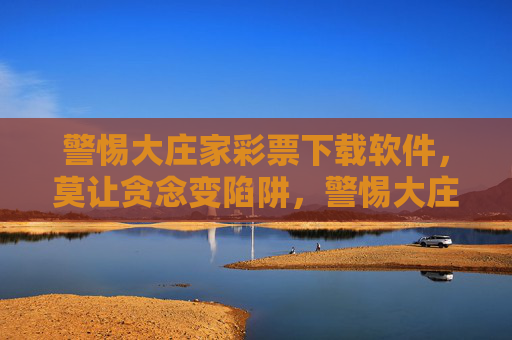 警惕大庄家彩票下载软件,莫让贪念变陷阱,警惕大庄家彩票软件下载,贪念背后藏陷阱 警惕大庄家彩票下载软件,莫让贪念变陷阱,警惕大庄家彩票软件下载,贪念背后藏陷阱