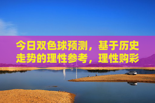 今日双色球预测,基于历史走势的理性参考,理性购彩乐在其中,今日双色球预测,历史走势理性参考,购彩乐在其中 今日双色球预测,基于历史走势的理性参考,理性购彩乐在其中,今日双色球预测,历史走势理性参考,购彩乐在其中