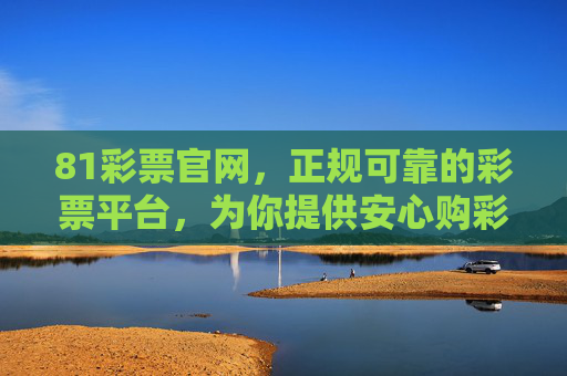81彩票官网,正规可靠的彩票平台,为你提供安心购彩体验,81彩票官网,正规可靠,安心购彩 81彩票官网,正规可靠的彩票平台,为你提供安心购彩体验,81彩票官网,正规可靠,安心购彩